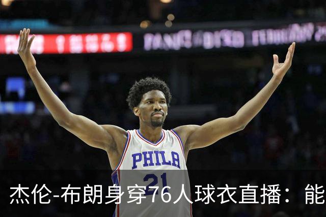 杰伦-布朗身穿76人球衣直播：能跟在詹姆斯身边学习太棒了